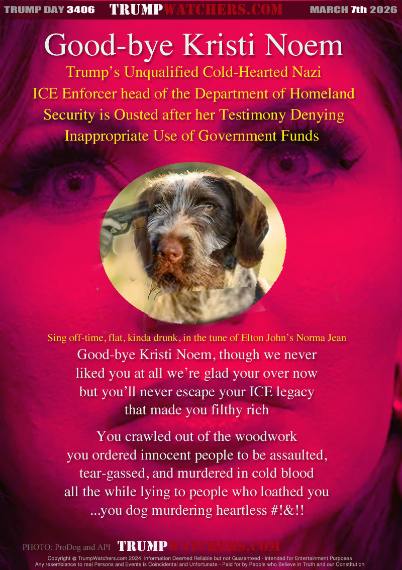 Trump’s Unqualified Cold-Hearted Nazi
ICE Enforcer head of the Department of Homeland
Security is Ousted after her Testimony Denying
Innappropriate Use of Government Funds 

Sing off-time, flat, kinda drunk, in the tune of Elton John’s Norma Jean
Good-bye Kristi Noem, though we never
liked you at all we’re glad your over now
but you’ll never escape your ICE legacy
that made you filthy rich

You crawled out of the woodwork
you ordered innocent people to be assaulted,
tear-gassed, and murdered in cold blood
all the while lying to people who loathed you
you dog murdering heartless #!&!!